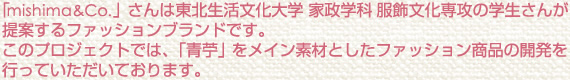 「mishima&Co.」さんは東北生活文化大学 家政学科 服飾文化専攻の学生さんが提案するファッションブランドです。このプロジェクトでは、「青苧」をメイン素材としたファッション商品の開発を行っていただいております。